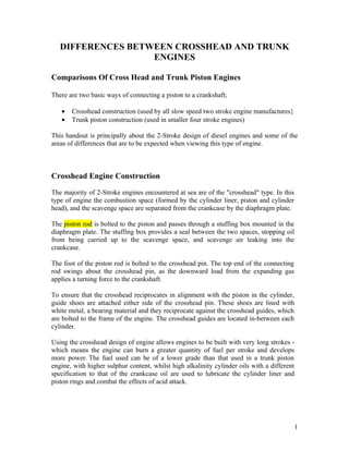 DIFFERENCES BETWEEN CROSSHEAD AND TRUNK
                   ENGINES

Comparisons Of Cross Head and Trunk Piston Engines

There are two basic ways of connecting a piston to a crankshaft;

   •   Crosshead construction (used by all slow speed two stroke engine manufactures}
   •   Trunk piston construction (used in smaller four stroke engines)

This handout is principally about the 2-Stroke design of diesel engines and some of the
areas of differences that are to be expected when viewing this type of engine.



Crosshead Engine Construction

The majority of 2-Stroke engines encountered at sea are of the "crosshead" type. In this
type of engine the combustion space (formed by the cylinder liner, piston and cylinder
head), and the scavenge space are separated from the crankcase by the diaphragm plate.

The piston rod is bolted to the piston and passes through a stuffing box mounted in the
diaphragm plate. The stuffing box provides a seal between the two spaces, stopping oil
from being carried up to the scavenge space, and scavenge air leaking into the
crankcase.

The foot of the piston rod is bolted to the crosshead pin. The top end of the connecting
rod swings about the crosshead pin, as the downward load from the expanding gas
applies a turning force to the crankshaft.

To ensure that the crosshead reciprocates in alignment with the piston in the cylinder,
guide shoes are attached either side of the crosshead pin. These shoes are lined with
white metal, a bearing material and they reciprocate against the crosshead guides, which
are bolted to the frame of the engine. The crosshead guides are located in-between each
cylinder.

Using the crosshead design of engine allows engines to be built with very long strokes -
which means the engine can burn a greater quantity of fuel per stroke and develops
more power. The fuel used can be of a lower grade than that used in a trunk piston
engine, with higher sulphur content, whilst high alkalinity cylinder oils with a different
specification to that of the crankcase oil are used to lubricate the cylinder liner and
piston rings and combat the effects of acid attack.




                                                                                           1
 
