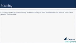Cross Hedge is a futures contract strategy or a financial strategy to offset or minimize the loss from one asset from the
profits of the other asset.
Meaning
 