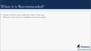 • In case of risk of a rise or fall in the value of their asset
• When the exact asset is not available in the futures market
When it is Recommended?
 