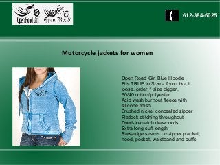 Open Road Girl Blue Hoodie
Fits TRUE to Size - if you like it
loose, order 1 size bigger.
60/40 cotton/polyester
Acid wash burnout fleece with
silicone finish
Brushed nickel concealed zipper
Flatlock stitching throughout
Dyed-to-match drawcords
Extra long cuff length
Raw-edge seams on zipper placket,
hood, pocket, waistband and cuffs
Motorcycle jackets for women
612-384-6025
 