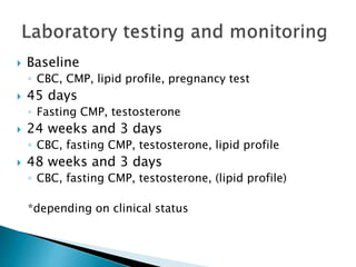  Baseline
◦ CBC, CMP, lipid profile, pregnancy test
 45 days
◦ Fasting CMP, testosterone
 24 weeks and 3 days
◦ CBC, fasting CMP, testosterone, lipid profile
 48 weeks and 3 days
◦ CBC, fasting CMP, testosterone, (lipid profile)
*depending on clinical status
 