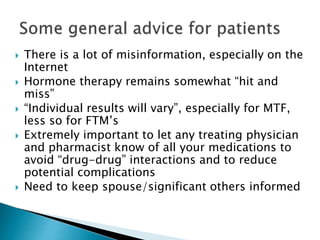  There is a lot of misinformation, especially on the
Internet
 Hormone therapy remains somewhat “hit and
miss”
 “Individual results will vary”, especially for MTF,
less so for FTM’s
 Extremely important to let any treating physician
and pharmacist know of all your medications to
avoid “drug-drug” interactions and to reduce
potential complications
 Need to keep spouse/significant others informed
 