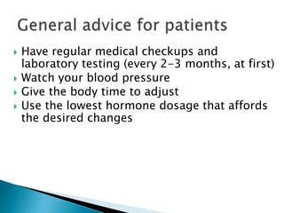  Have regular medical checkups and
laboratory testing (every 2-3 months, at first)
 Watch your blood pressure
 Give the body time to adjust
 Use the lowest hormone dosage that affords
the desired changes
 