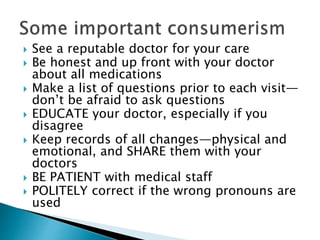  See a reputable doctor for your care
 Be honest and up front with your doctor
about all medications
 Make a list of questions prior to each visit—
don’t be afraid to ask questions
 EDUCATE your doctor, especially if you
disagree
 Keep records of all changes—physical and
emotional, and SHARE them with your
doctors
 BE PATIENT with medical staff
 POLITELY correct if the wrong pronouns are
used
 