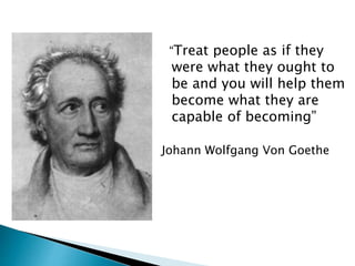 “Treat people as if they
were what they ought to
be and you will help them
become what they are
capable of becoming”
Johann Wolfgang Von Goethe
 