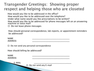 How would you like to be addressed in the office?
How would you like to be addressed over the telephone?
Under what name would you like prescriptions to be written?
How would you like to be addressed for phone messages left on an answering
machine or voice mail?
 Do not leave phone messages
How should personal correspondence, lab reports, or appointment reminders
be addressed?
NAME ______________________________________
ADDRESS ______________________________________
 Do not send any personal correspondence
How should billing be addressed?
NAME ______________________________________
ADDRESS ______________________________________
E-MAIL ______________________________________
 Do not send any E-mail
 