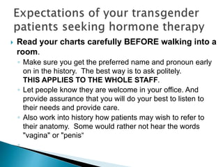 Read your charts carefully BEFORE walking into a
room.
◦ Make sure you get the preferred name and pronoun early
on in the history. The best way is to ask politely.
THIS APPLIES TO THE WHOLE STAFF.
◦ Let people know they are welcome in your office. And
provide assurance that you will do your best to listen to
their needs and provide care.
◦ Also work into history how patients may wish to refer to
their anatomy. Some would rather not hear the words
"vagina" or "penis“
◦
 