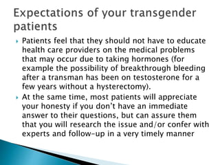  Patients feel that they should not have to educate
health care providers on the medical problems
that may occur due to taking hormones (for
example the possibility of breakthrough bleeding
after a transman has been on testosterone for a
few years without a hysterectomy).
 At the same time, most patients will appreciate
your honesty if you don’t have an immediate
answer to their questions, but can assure them
that you will research the issue and/or confer with
experts and follow-up in a very timely manner
 