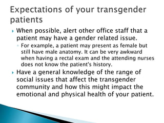  When possible, alert other office staff that a
patient may have a gender related issue.
◦ For example, a patient may present as female but
still have male anatomy. It can be very awkward
when having a rectal exam and the attending nurses
does not know the patient's history.
 Have a general knowledge of the range of
social issues that affect the transgender
community and how this might impact the
emotional and physical health of your patient.
 