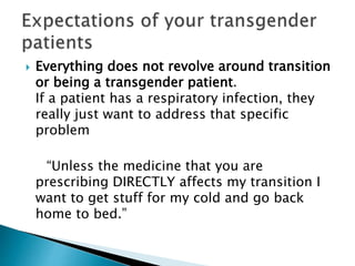  Everything does not revolve around transition
or being a transgender patient.
If a patient has a respiratory infection, they
really just want to address that specific
problem
“Unless the medicine that you are
prescribing DIRECTLY affects my transition I
want to get stuff for my cold and go back
home to bed.”
 