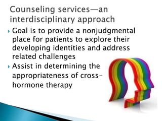  Goal is to provide a nonjudgmental
place for patients to explore their
developing identities and address
related challenges
 Assist in determining the
appropriateness of cross-
hormone therapy
 