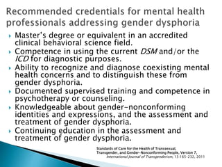  Master’s degree or equivalent in an accredited
clinical behavioral science field.
 Competence in using the current DSM and/or the
ICD for diagnostic purposes.
 Ability to recognize and diagnose coexisting mental
health concerns and to distinguish these from
gender dysphoria.
 Documented supervised training and competence in
psychotherapy or counseling.
 Knowledgeable about gender-nonconforming
identities and expressions, and the assessment and
treatment of gender dysphoria.
 Continuing education in the assessment and
treatment of gender dysphoria.
Standards of Care for the Health of Transsexual,
Transgender, and Gender-Nonconforming People, Version 7,
International Journal of Transgenderism, 13:165–232, 2011
 