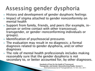  History and development of gender dysphoric feelings
 Impact of stigma attached to gender nonconformity on
mental health
 Support from family, friends, and peers (for example, in-
person or online contact with other transsexual,
transgender, or gender-nonconforming individuals or
groups).
 Identification of psychosocial pressures
 The evaluation may result in no diagnosis; a formal
diagnosis related to gender dysphoria, and/or other
diagnoses
 The role of mental health professionals includes making
reasonably sure that the gender dysphoria is not
secondary to, or better accounted for, by other diagnoses.
Standards of Care for the Health of Transsexual,
Transgender, and Gender-Nonconforming People, Version 7,
International Journal of Transgenderism, 13:165–232, 2011
 