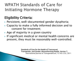 Eligibility Criteria:
 Persistent, well-documented gender dysphoria;
 Capacity to make a fully informed decision and to
consent for treatment;
 Age of majority in a given country
 If significant medical or mental health concerns are
present, they must be reasonably well-controlled.
Standards of Care for the Health of Transsexual,
Transgender, and Gender-Nonconforming People, Version 7,
International Journal of Transgenderism, 13:165–232, 2011
 