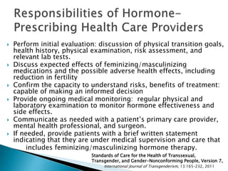  Perform initial evaluation: discussion of physical transition goals,
health history, physical examination, risk assessment, and
relevant lab tests.
 Discuss expected effects of feminizing/masculinizing
medications and the possible adverse health effects, including
reduction in fertility
 Confirm the capacity to understand risks, benefits of treatment:
capable of making an informed decision
 Provide ongoing medical monitoring: regular physical and
laboratory examination to monitor hormone effectiveness and
side effects.
 Communicate as needed with a patient’s primary care provider,
mental health professional, and surgeon.
 If needed, provide patients with a brief written statement
indicating that they are under medical supervision and care that
includes feminizing/masculinizing hormone therapy.
Standards of Care for the Health of Transsexual,
Transgender, and Gender-Nonconforming People, Version 7,
International Journal of Transgenderism, 13:165–232, 2011
 