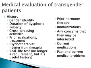  History
◦ Gender identity
◦ Duration of dysphoria
◦ Puberty
◦ Cross-dressing
activities
◦ Prior evaluations,
treatment
◦ Psychotherapist
 Letter from therapist
◦ Real-life test (no longer
a requirement, but it’s
useful history)
◦ Prior hormone
therapy
◦ Immunizations
◦ Any concerns that
they may be
intersexed
◦ Current
medications
◦ Past and current
medical problems
 