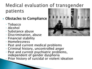  Obstacles to Compliance
◦ Tobacco
◦ Alcohol
◦ Substance abuse
◦ Discrimination, abuse
◦ Financial stability
◦ Homelessness
◦ Past and current medical problems
◦ Criminal history, uncontrolled anger
◦ Past and current psychiatric problems,
independent of gender dysphoria
◦ Prior history of suicidal or violent ideation
 