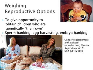  To give opportunity to
obtain children who are
genetically “their own”
 Sperm banking, egg harvesting, embryo banking
Gender reassignment
and assisted
reproduction, Human
Reproduction 16:
612-614 (2001)
 