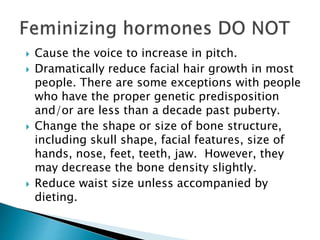  Cause the voice to increase in pitch.
 Dramatically reduce facial hair growth in most
people. There are some exceptions with people
who have the proper genetic predisposition
and/or are less than a decade past puberty.
 Change the shape or size of bone structure,
including skull shape, facial features, size of
hands, nose, feet, teeth, jaw. However, they
may decrease the bone density slightly.
 Reduce waist size unless accompanied by
dieting.
 