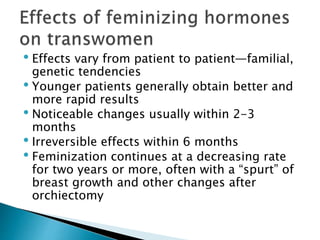 • Effects vary from patient to patient—familial,
genetic tendencies
• Younger patients generally obtain better and
more rapid results
• Noticeable changes usually within 2-3
months
• Irreversible effects within 6 months
• Feminization continues at a decreasing rate
for two years or more, often with a “spurt” of
breast growth and other changes after
orchiectomy
 