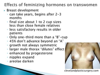  Breast development
◦ can take years, begins after 2-3
months
◦ final size about 1 to 2 cup sizes
less than close female relatives
◦ less satisfactory results in older
patients
◦ Only one-third more than a “B”-cup
◦ 45% don’t advance beyond an “A”
◦ growth not always symmetric
◦ larger male thorax “dilutes” effect
◦ enhanced by progesterone
◦ nipples expand
◦ areolae darken
clevelandplasticsurgery.com
 