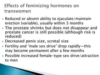  Reduced or absent ability to ejaculate/maintain
erection (variable), usually within 3 months
 The prostate shrinks but does not disappear and
prostate cancer is still possible (although risk is
reduced)
 Decreased penis size, scrotal size
 Fertility and “male sex drive” drop rapidly—this
may become permanent after a few months
 Possible increased female-type sex drive/attraction
to men
 