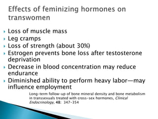  Loss of muscle mass
 Leg cramps
 Loss of strength (about 30%)
 Estrogen prevents bone loss after testosterone
deprivation
 Decrease in blood concentration may reduce
endurance
 Diminished ability to perform heavy labor—may
influence employment
Long-term follow-up of bone mineral density and bone metabolism
in transsexuals treated with cross-sex hormones, Clinical
Endocrinology, 48: 347-354
 