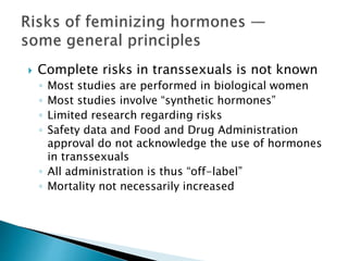  Complete risks in transsexuals is not known
◦ Most studies are performed in biological women
◦ Most studies involve “synthetic hormones”
◦ Limited research regarding risks
◦ Safety data and Food and Drug Administration
approval do not acknowledge the use of hormones
in transsexuals
◦ All administration is thus “off-label”
◦ Mortality not necessarily increased
 