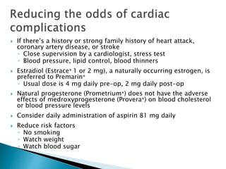 If there’s a history or strong family history of heart attack,
coronary artery disease, or stroke
◦ Close supervision by a cardiologist, stress test
◦ Blood pressure, lipid control, blood thinners
 Estradiol (Estrace® 1 or 2 mg), a naturally occurring estrogen, is
preferred to Premarin®
◦ Usual dose is 4 mg daily pre-op, 2 mg daily post-op
 Natural progesterone (Prometrium®) does not have the adverse
effects of medroxyprogesterone (Provera®) on blood cholesterol
or blood pressure levels
 Consider daily administration of aspirin 81 mg daily
 Reduce risk factors
◦ No smoking
◦ Watch weight
◦ Watch blood sugar
 