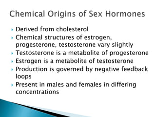  Derived from cholesterol
 Chemical structures of estrogen,
progesterone, testosterone vary slightly
 Testosterone is a metabolite of progesterone
 Estrogen is a metabolite of testosterone
 Production is governed by negative feedback
loops
 Present in males and females in differing
concentrations
 