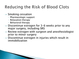  Smoking cessation
◦ Pharmacologic support
◦ Relaxation therapy
◦ Behavioral therapy
 Discontinue estrogen for 3-6 weeks prior to any
major surgery, including SRS
 Review estrogen with surgeon and anesthesiologist
prior to minor surgery
 Discontinue estrogen in injuries which result in
immobilization
 