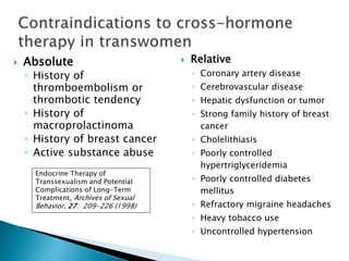  Absolute
◦ History of
thromboembolism or
thrombotic tendency
◦ History of
macroprolactinoma
◦ History of breast cancer
◦ Active substance abuse
Endocrine Therapy of
Transsexualism and Potential
Complications of Long-Term
Treatment, Archives of Sexual
Behavior, 27: 209-226 (1998)
 Relative
◦ Coronary artery disease
◦ Cerebrovascular disease
◦ Hepatic dysfunction or tumor
◦ Strong family history of breast
cancer
◦ Cholelithiasis
◦ Poorly controlled
hypertriglyceridemia
◦ Poorly controlled diabetes
mellitus
◦ Refractory migraine headaches
◦ Heavy tobacco use
◦ Uncontrolled hypertension
 