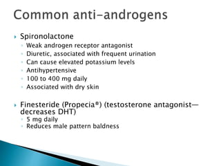  Spironolactone
◦ Weak androgen receptor antagonist
◦ Diuretic, associated with frequent urination
◦ Can cause elevated potassium levels
◦ Antihypertensive
◦ 100 to 400 mg daily
◦ Associated with dry skin
 Finesteride (Propecia®) (testosterone antagonist—
decreases DHT)
◦ 5 mg daily
◦ Reduces male pattern baldness
 