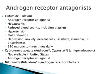  Flutamide (Eulexin)
◦ Androgen receptor antagonist
◦ Hepatotoxic
◦ Reduced blood counts, including platelets
◦ Hypertension
◦ Fluid retention
◦ Depression, anxiety, nervousness, lassitude, insomnia, GI
disturbances
◦ 250 mg one to three times daily
 Cyproterone acetate (Androcur®, Cyprostat®) (antigonadotropic)
◦ Not available in United States
◦ Androgen receptor antagonist
 Nilutamide (Nilandron®) (androgen receptor blocker)
 