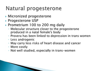  Micronized progesterone
 Progesterone USP
 Prometrium 100 to 200 mg daily
◦ Molecular structure closer to the progesterone
produced in a natal female's body
◦ Provera has been linked to depression in trans women
◦ Less androgenic
◦ May carry less risks of heart disease and cancer
◦ More costly
◦ Not well studied, especially in trans-women
 