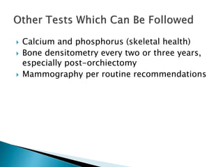  Calcium and phosphorus (skeletal health)
 Bone densitometry every two or three years,
especially post-orchiectomy
 Mammography per routine recommendations
 