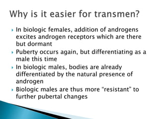  In biologic females, addition of androgens
excites androgen receptors which are there
but dormant
 Puberty occurs again, but differentiating as a
male this time
 In biologic males, bodies are already
differentiated by the natural presence of
androgen
 Biologic males are thus more “resistant” to
further pubertal changes
 