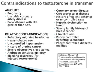 ◦ Coronary artery disease
◦ Cerebrovascular disease
◦ History of violent behavior
or uncontrolled rage
◦ Hepatic dysfunction or
tumor
◦ Strong family history of
breast cancer
◦ Cholelithiasis
◦ Poorly controlled
hypertriglyceridemia
◦ Poorly controlled diabetes
mellitus
Endocrine Therapy of
Transsexualism and Potential
Complications of Long-Term
Treatment, Archives of
Sexual Behavior, 27: 209-
226 (1998)
RELATIVE CONTRAINDICATIONS
◦ Refractory migraine headaches
◦ Heavy tobacco use
◦ Uncontrolled hypertension
◦ History of uterine cancer
◦ Severe obstructive sleep apnea
◦ Androgen sensitive epilepsy
◦ Bleeding disorders (for
injected testosterone)
ABSOLUTE
◦ Pregnancy
◦ Unstable coronary
artery disease
◦ Polycythemia with Hct
greater than 55%
 