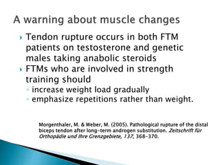  Tendon rupture occurs in both FTM
patients on testosterone and genetic
males taking anabolic steroids
 FTMs who are involved in strength
training should
◦ increase weight load gradually
◦ emphasize repetitions rather than weight.
Morgenthaler, M. & Weber, M. (2005). Pathological rupture of the distal
biceps tendon after long-term androgen substitution. Zeitschrift für
Orthopädie und Ihre Grenzgebiete, 137, 368-370.
 