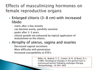  Enlarged clitoris (3-8 cm) with increased
libido
◦ starts after a few months
◦ can become overly, painfully sensitive
◦ peaks after 2-3 years
◦ clitoral growth not enhanced by topical application of
testosterone to the clitoris.
 Atrophy of uterus, vagina and ovaries
◦ Decreased vaginal secretions
◦ More difficulty with penetration
◦ Increased susceptibility to STD’s
Miller, N., Bedard, Y. C., Cooter, N. B., & Shaul, D. L.
(1986). Histological changes in the genital tract in
transsexual women following androgen therapy.
Histopathology, 10, 661-669.
 
