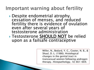  Despite endometrial atrophy,
cessation of menses, and reduced
fertility there is evidence of ovulation
even after several years of
testosterone administration
 Testosterone SHOULD NOT be relied
upon as a failsafe contraceptive
Miller, N., Bedard, Y. C., Cooter, N. B., &
Shaul, D. L. (1986). Histological
changes in the genital tract in
transsexual women following androgen
therapy. Histopathology, 10, 661-669.
 