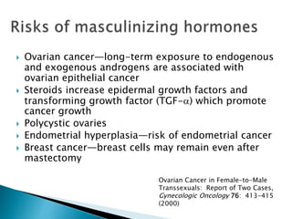  Ovarian cancer—long-term exposure to endogenous
and exogenous androgens are associated with
ovarian epithelial cancer
 Steroids increase epidermal growth factors and
transforming growth factor (TGF-a) which promote
cancer growth
 Polycystic ovaries
 Endometrial hyperplasia—risk of endometrial cancer
 Breast cancer—breast cells may remain even after
mastectomy
Ovarian Cancer in Female-to-Male
Transsexuals: Report of Two Cases,
Gynecologic Oncology 76: 413-415
(2000)
 
