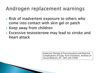  Risk of inadvertent exposure to others who
come into contact with skin gel or patch
 Keep away from children
 Excessive testosterone may lead to stroke and
heart attack
Endocrine Therapy of Transsexualism and Potential
Complications of Long-Term Treatment, Archives of
Sexual Behavior, 27: 209-226 (1998)
 