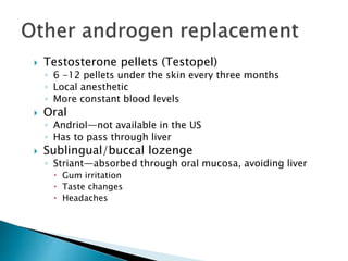  Testosterone pellets (Testopel)
◦ 6 -12 pellets under the skin every three months
◦ Local anesthetic
◦ More constant blood levels
 Oral
◦ Andriol—not available in the US
◦ Has to pass through liver
 Sublingual/buccal lozenge
◦ Striant—absorbed through oral mucosa, avoiding liver
 Gum irritation
 Taste changes
 Headaches
 