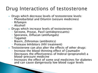  Drugs which decrease levels of testosterone levels:
◦ Phenobarbital and Dilantin (seizure medicines)
◦ Rifampin
◦ Alcohol!
 Drugs which increase levels of testosterone:
◦ Serzone, Prozac, Paxil (antidepressants)
◦ Sporanox, Diflucan (antifungals)
◦ Tagamet
◦ Biaxin, Zithromax (antibiotics)
◦ Protease Inhibitors (HIV treatment)
 Testosterone can also alter the effects of other drugs:
◦ Increase the blood thinning effect of Coumadin
◦ Decreases the effectiveness of Inderal (propranolol) a
blood-pressure medicine
◦ Increases the effect of some oral medicines for diabetes
and can cause dangerously low blood sugar levels
 