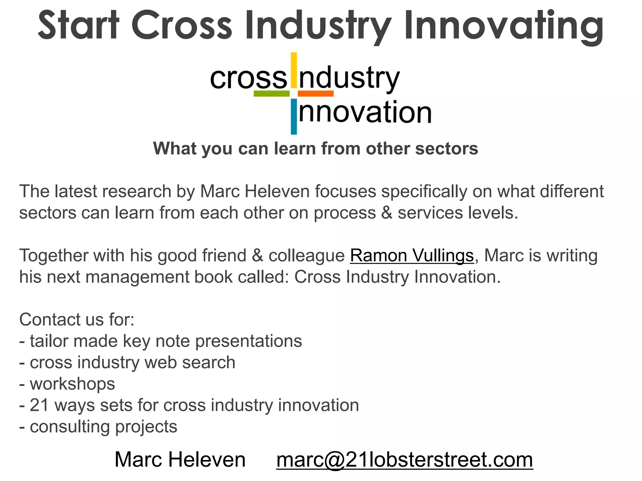 Marc Heleven marc@21lobsterstreet.com
Start Cross Industry Innovating
What you can learn from other sectors
The latest research by Marc Heleven focuses specifically on what different
sectors can learn from each other on process & services levels.
Together with his good friend & colleague Ramon Vullings, Marc is writing
his next management book called: Cross Industry Innovation.
Contact us for:
- tailor made key note presentations
- cross industry web search
- workshops
- 21 ways sets for cross industry innovation
- consulting projects