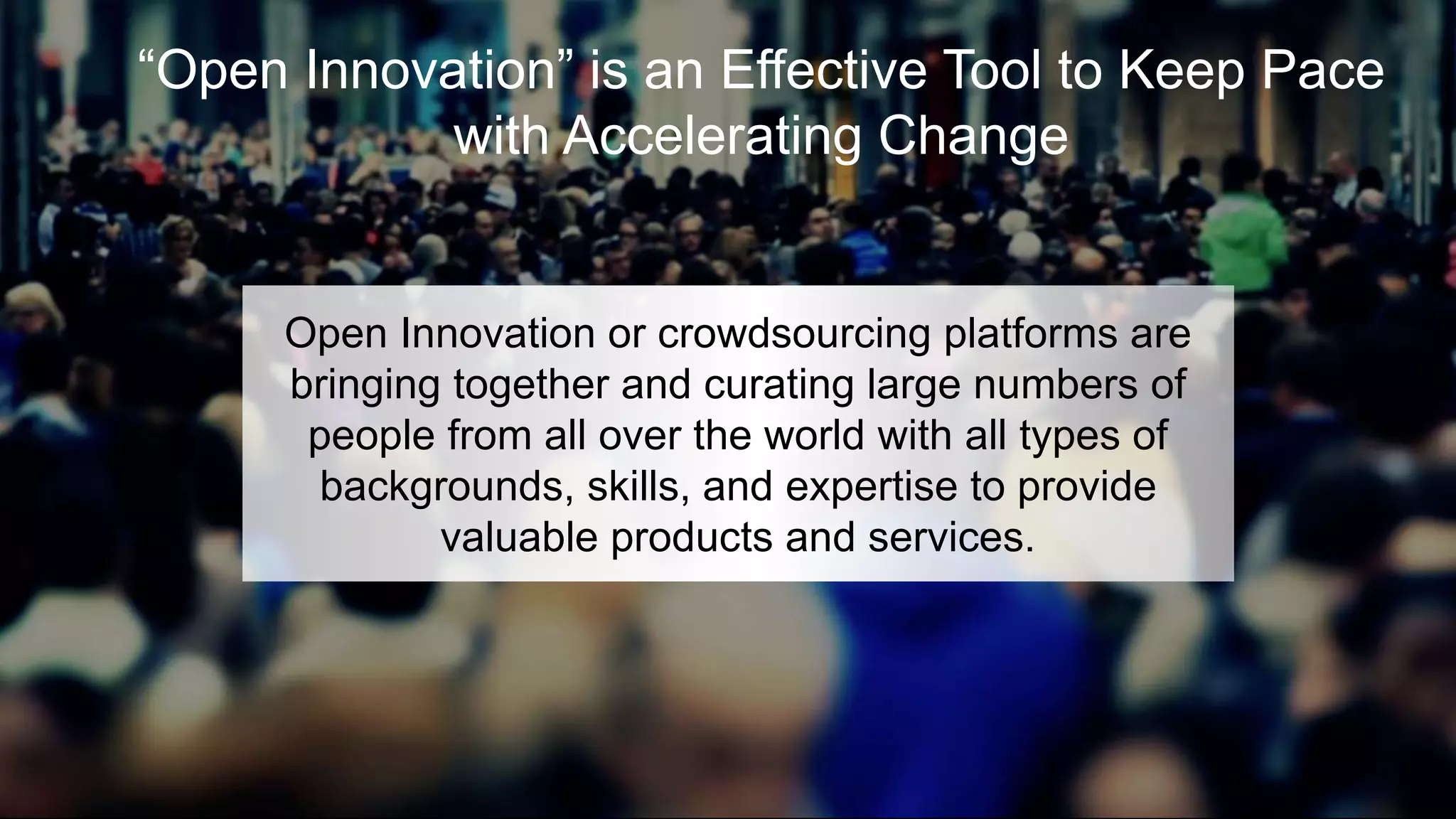 “Open Innovation” is an Effective Tool to Keep Pace
with Accelerating Change
Open Innovation or crowdsourcing platforms are
bringing together and curating large numbers of
people from all over the world with all types of
backgrounds, skills, and expertise to provide
valuable products and services.
 