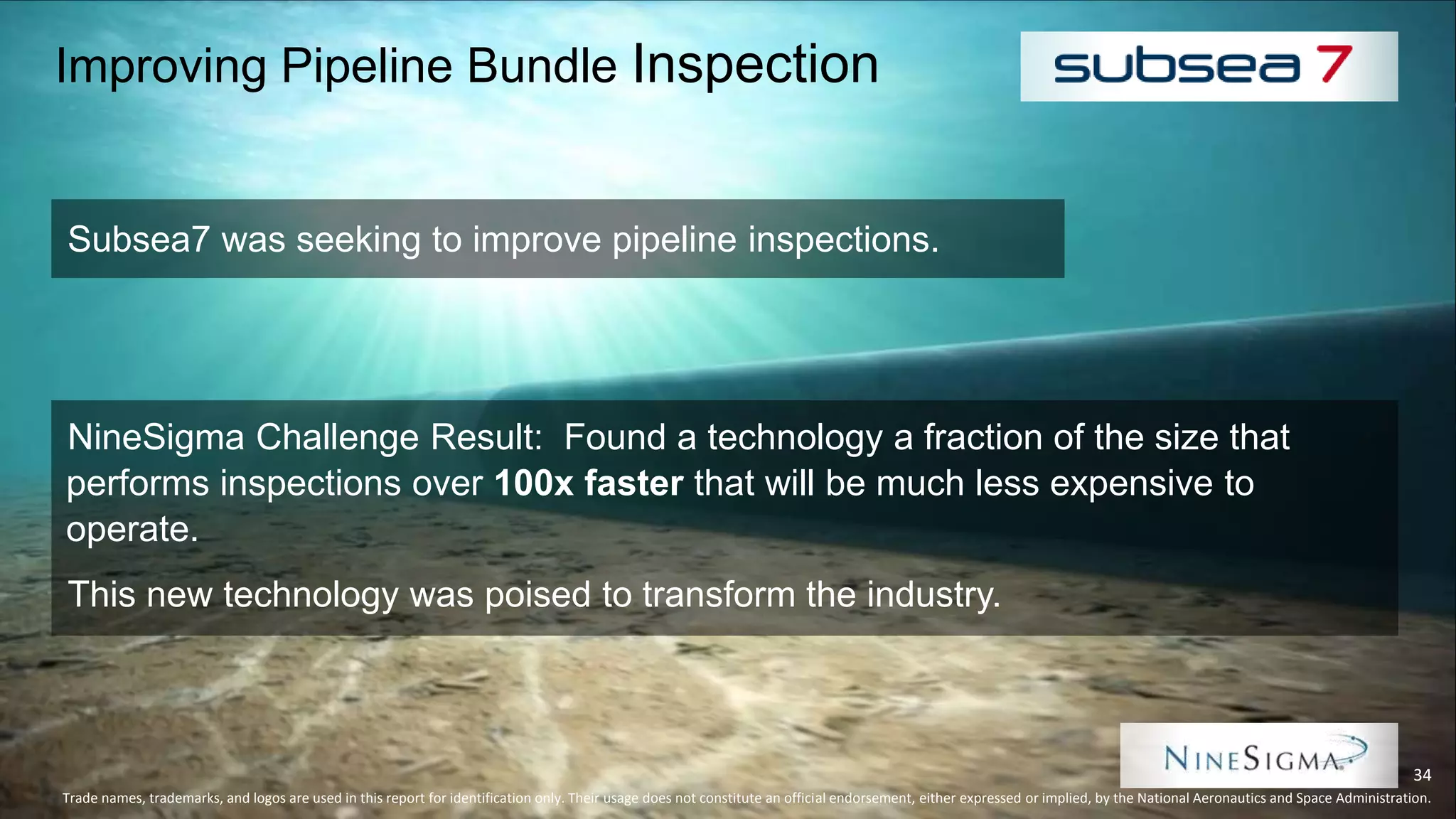 Improving Pipeline Bundle Inspection
Subsea7 was seeking to improve pipeline inspections.
Trade names, trademarks, and logos are used in this report for identification only. Their usage does not constitute an official endorsement, either expressed or implied, by the National Aeronautics and Space Administration.
34
NineSigma Challenge Result: Found a technology a fraction of the size that
performs inspections over 100x faster that will be much less expensive to
operate.
This new technology was poised to transform the industry.
 