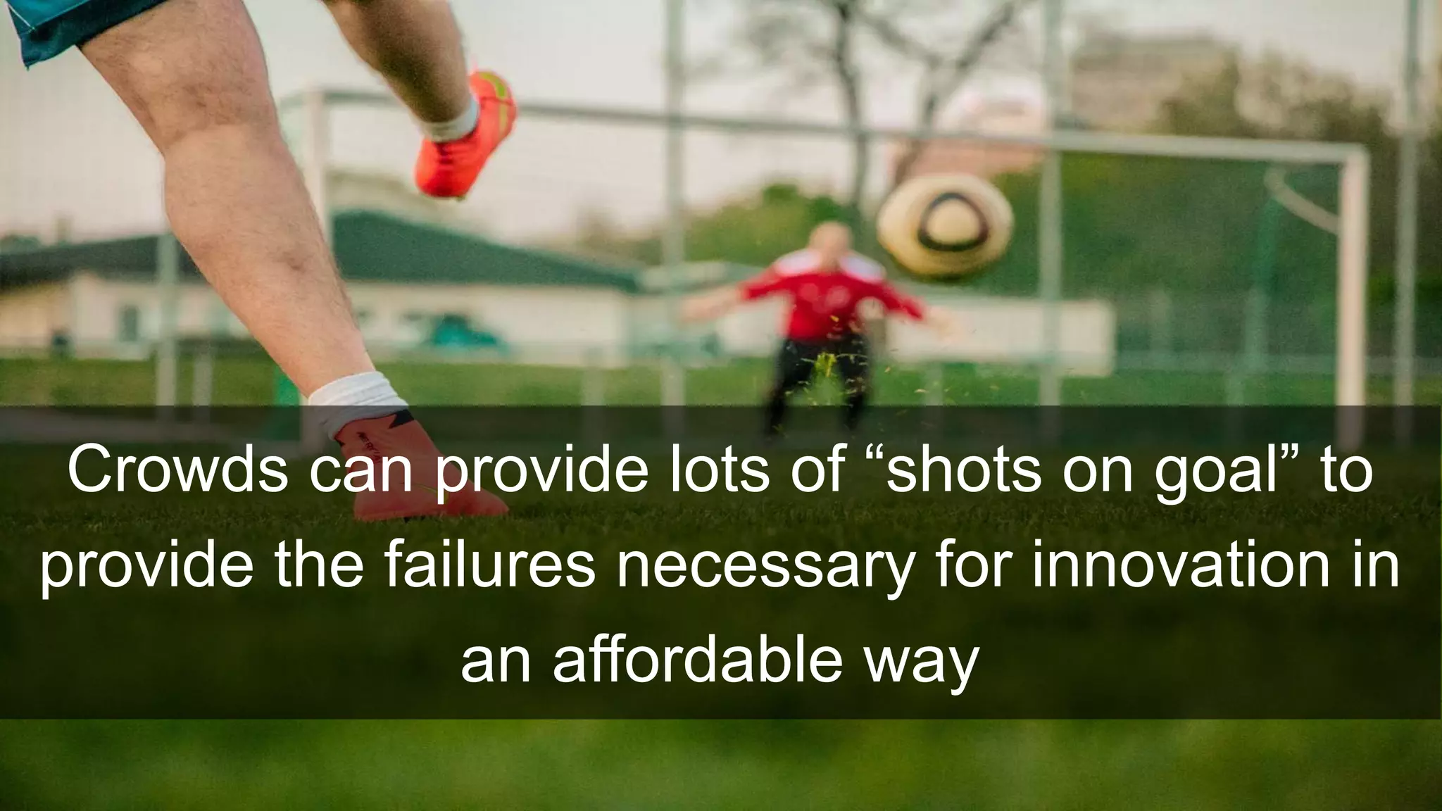 Crowds can provide lots of “shots on goal” to
provide the failures necessary for innovation in
an affordable way
 