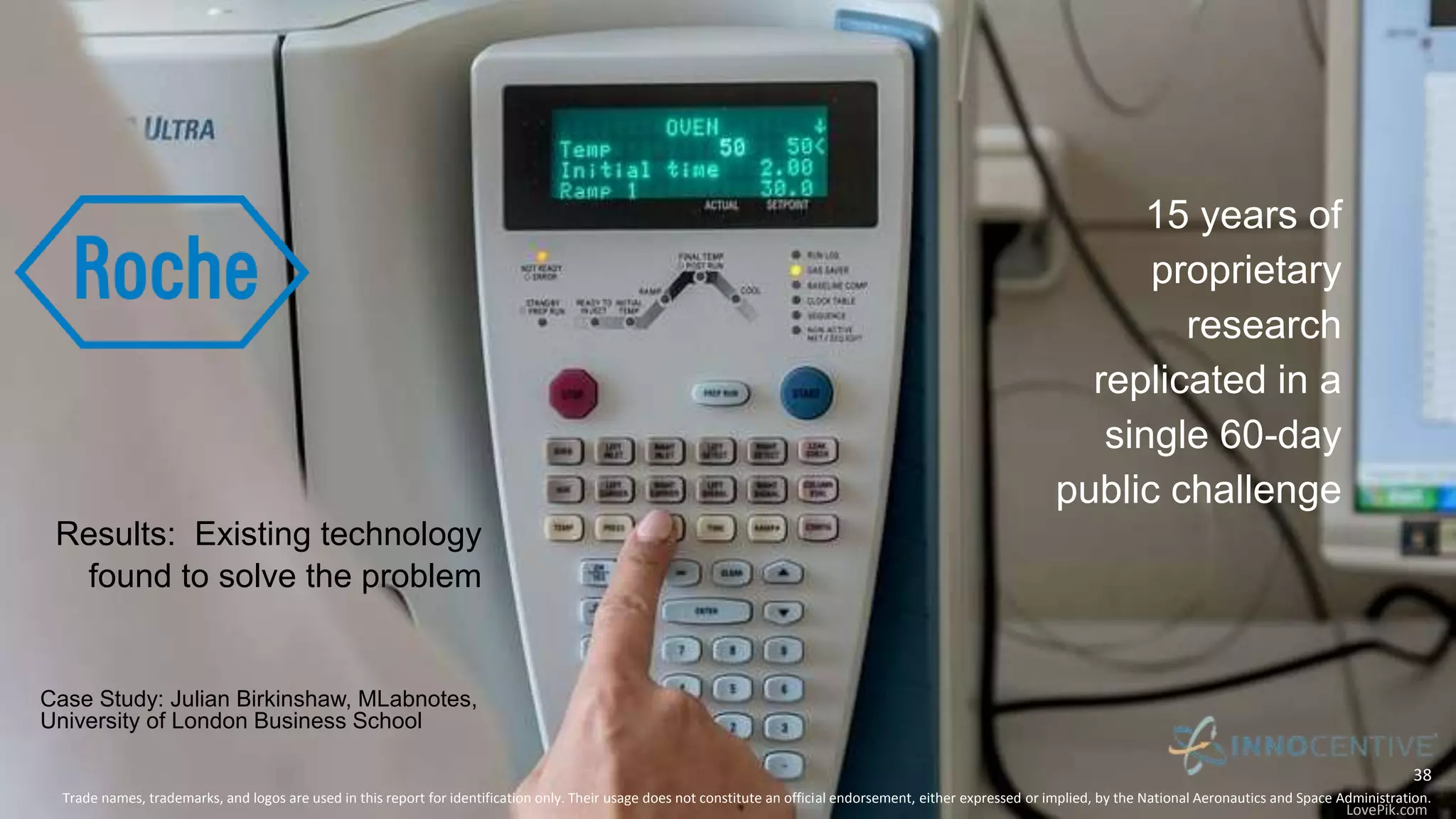 An Case for Augmenting the Traditional R&D Approach
15 years of
proprietary
research
replicated in a
single 60-day
public challenge
Case Study: Julian Birkinshaw, MLabnotes,
University of London Business School
Trade names, trademarks, and logos are used in this report for identification only. Their usage does not constitute an official endorsement, either expressed or implied, by the National Aeronautics and Space Administration.
38
Results: Existing technology
found to solve the problem
LovePik.com
 